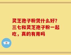 灵芝孢子粉煲什么好？三七和灵芝孢子粉一起吃，真的有用吗
