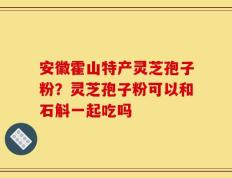 安徽霍山特产灵芝孢子粉？灵芝孢子粉可以和石斛一起吃吗