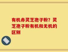 有机赤灵芝孢子粉？灵芝孢子粉有机和无机的区别