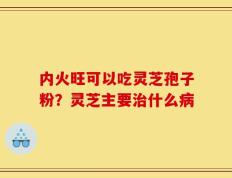 内火旺可以吃灵芝孢子粉？灵芝主要治什么病