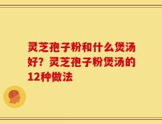灵芝孢子粉和什么煲汤好？灵芝孢子粉煲汤的12种做法