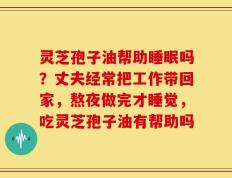灵芝孢子油帮助睡眠吗？丈夫经常把工作带回家，熬夜做完才睡觉，吃灵芝孢子油有帮助吗