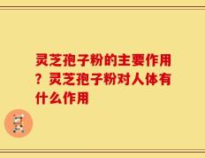 灵芝孢子粉的主要作用？灵芝孢子粉对人体有什么作用