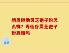 峨眉道地灵芝孢子粉怎么样？寿仙谷灵芝孢子粉靠谱吗
