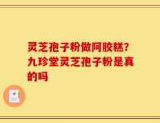 灵芝孢子粉做阿胶糕？九珍堂灵芝孢子粉是真的吗
