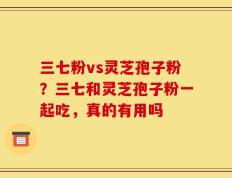 三七粉vs灵芝孢子粉？三七和灵芝孢子粉一起吃，真的有用吗