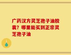 广药汉方灵芝孢子油胶囊？哪里能买到正宗灵芝孢子油