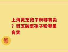 上海灵芝孢子粉哪有卖？灵芝破壁孢子粉哪里有卖