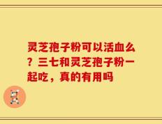 灵芝孢子粉可以活血么？三七和灵芝孢子粉一起吃，真的有用吗