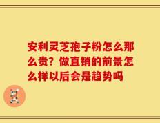 安利灵芝孢子粉怎么那么贵？做直销的前景怎么样以后会是趋势吗