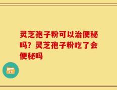 灵芝孢子粉可以治便秘吗？灵芝孢子粉吃了会便秘吗