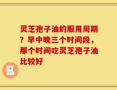 灵芝孢子油的服用周期？早中晚三个时间段，那个时间吃灵芝孢子油比较好