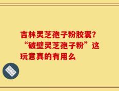 吉林灵芝孢子粉胶囊？“破壁灵芝孢子粉”这玩意真的有用么