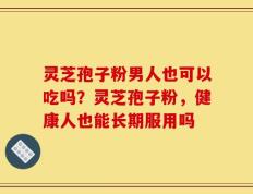 灵芝孢子粉男人也可以吃吗？灵芝孢子粉，健康人也能长期服用吗