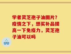 学者灵芝孢子油图片？疫情之下，想买补品提高一下免疫力，灵芝孢子油可以吗