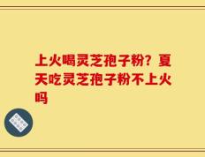 上火喝灵芝孢子粉？夏天吃灵芝孢子粉不上火吗