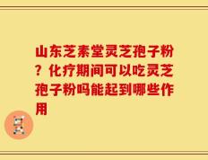 山东芝素堂灵芝孢子粉？化疗期间可以吃灵芝孢子粉吗能起到哪些作用