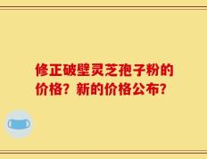 修正破壁灵芝孢子粉的价格？新的价格公布？