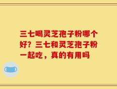 三七喝灵芝孢子粉哪个好？三七和灵芝孢子粉一起吃，真的有用吗