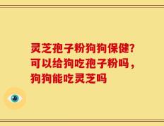 灵芝孢子粉狗狗保健？可以给狗吃孢子粉吗，狗狗能吃灵芝吗