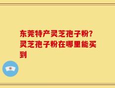 东莞特产灵芝孢子粉？灵芝孢子粉在哪里能买到