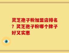 灵芝孢子粉加盟店排名？灵芝孢子粉哪个牌子好又实惠