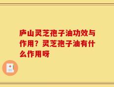 庐山灵芝孢子油功效与作用？灵芝孢子油有什么作用呀