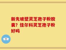 新先玻壁灵芝孢子粉胶囊？佳尔科灵芝孢子粉好吗
