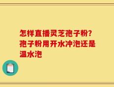 怎样直播灵芝孢子粉？孢子粉用开水冲泡还是温水泡