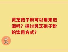 灵芝孢子粉可以用来泡酒吗？探讨灵芝孢子粉的饮用方式？