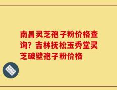 南昌灵芝孢子粉价格查询？吉林抚松玉秀堂灵芝破壁孢子粉价格