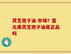 灵芝孢子油 市场？富元康灵芝孢子油是正品吗