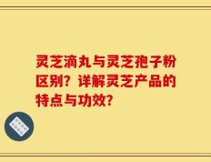 灵芝滴丸与灵芝孢子粉区别？详解灵芝产品的特点与功效？