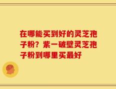 在哪能买到好的灵芝孢子粉？紫一破壁灵芝孢子粉到哪里买最好