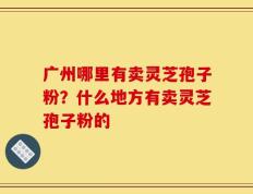 广州哪里有卖灵芝孢子粉？什么地方有卖灵芝孢子粉的