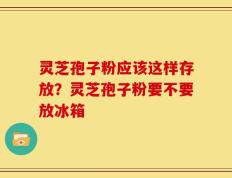 灵芝孢子粉应该这样存放？灵芝孢子粉要不要放冰箱