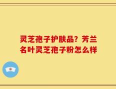 灵芝孢子护肤品？芳兰名叶灵芝孢子粉怎么样