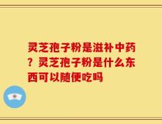灵芝孢子粉是滋补中药？灵芝孢子粉是什么东西可以随便吃吗