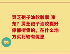 灵芝孢子油软胶囊 京东？灵芝孢子油胶囊好像都挺贵的，在什么地方买比较有优惠