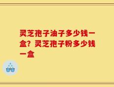 灵芝孢子油子多少钱一盒？灵芝孢子粉多少钱一盒