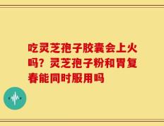 吃灵芝孢子胶囊会上火吗？灵芝孢子粉和胃复春能同时服用吗