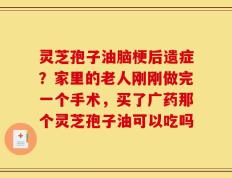 灵芝孢子油脑梗后遗症？家里的老人刚刚做完一个手术，买了广药那个灵芝孢子油可以吃吗