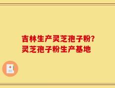 吉林生产灵芝孢子粉？灵芝孢子粉生产基地