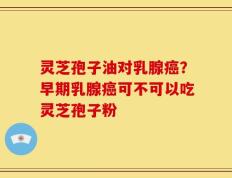 灵芝孢子油对乳腺癌？早期乳腺癌可不可以吃灵芝孢子粉