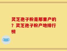 灵芝孢子粉是那里产的？灵芝孢子粉产地排行榜