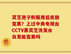 灵芝孢子粉服用后皮肤变黑？上过中央电视台CCTV黑灵芝洗发水白发能变黑吗