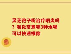 灵芝孢子粉治疗咽炎吗？咽炎常煮哪3种水喝可以快速根除