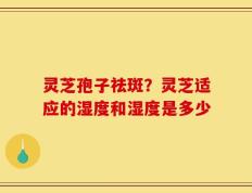 灵芝孢子祛斑？灵芝适应的湿度和湿度是多少