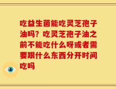 吃益生菌能吃灵芝孢子油吗？吃灵芝孢子油之前不能吃什么呀或者需要跟什么东西分开时间吃吗