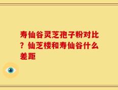 寿仙谷灵芝孢子粉对比？仙芝楼和寿仙谷什么差距